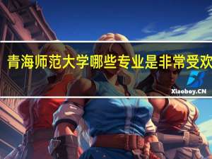 青海师范大学哪些专业是非常受欢迎的