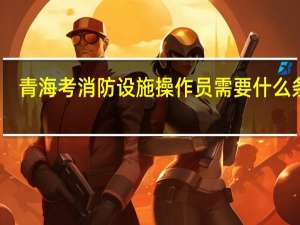 青海考消防设施操作员需要什么条件