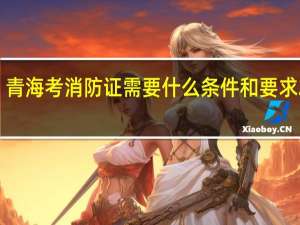 青海考消防证需要什么条件和要求2023