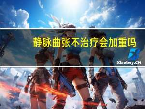 静脉曲张不治疗会加重吗（静脉曲张不治疗的后果）