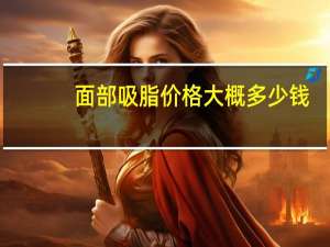 面部吸脂价格大概多少钱，面部吸脂术的价格是多少