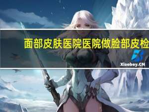 面部皮肤医院 医院做脸部皮检多少钱