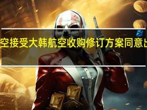 韩亚航空接受大韩航空收购修订方案同意出售货运业务