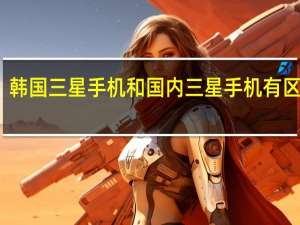 韩国三星手机和国内三星手机有区别嘛（韩国三星手机官网）