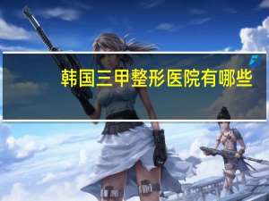 韩国三甲整形医院有哪些(韩国最有名的是哪个整形医院啊hh)