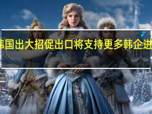 韩国出大招促出口将支持更多韩企进军海外
