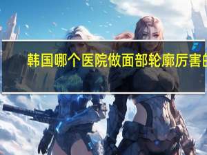 韩国哪个医院做面部轮廓厉害的，韩国有哪些面部轮廓手术做的好的整形医院