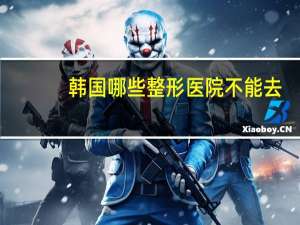 韩国哪些整形医院不能去(韩国的明星一般会去哪些整形医院)