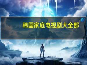 韩国家庭电视剧大全部（韩国家庭电视剧大全）
