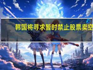 韩国将寻求暂时禁止股票卖空？韩金融监督院：尚未做出最终决定