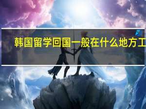 韩国留学回国一般在什么地方工作