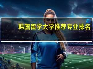 韩国留学大学推荐专业排名
