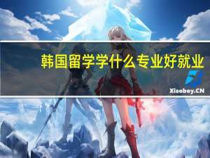 韩国留学学什么专业好就业（韩国留学学什么专业好）