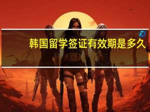 韩国留学签证有效期是多久