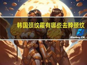 韩国颈纹霜 有哪些 去脖颈纹的颈霜，哪个好用