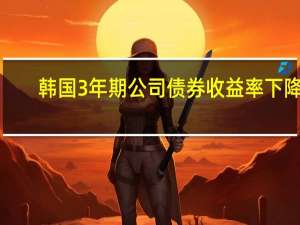 韩国3年期公司债券收益率下降1.9个基点至4.708%