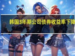 韩国3年期公司债券收益率下降7.6个基点至4.795%