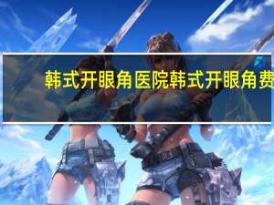 韩式开眼角医院 韩式开眼角费用大致需要多少钱