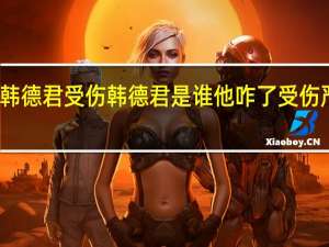 韩德君受伤 韩德君是谁他咋了受伤严重吗