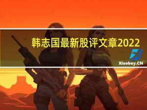 韩志国最新股评文章2022（韩志国最新股市观点）