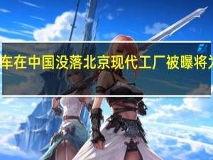 韩系车在中国没落 北京现代工厂被曝将为极狐代工