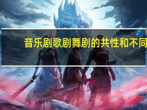 音乐剧歌剧舞剧的共性和不同（中外歌剧舞剧音乐剧鉴赏简介）