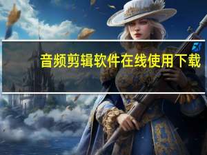 音频剪辑软件在线使用下载（音频剪辑软件在线使用）
