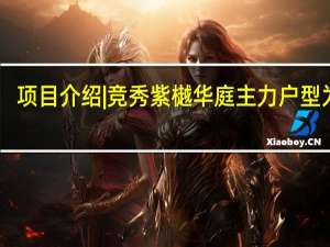 项目介绍| 竞秀紫樾华庭主力户型为90.22~297.92㎡ 到底什么情况嘞