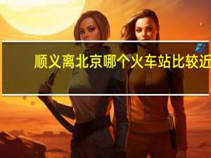 顺义离北京哪个火车站比较近