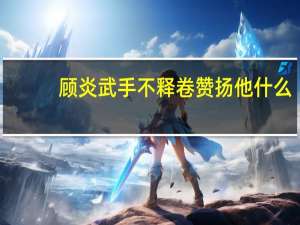 顾炎武手不释卷赞扬他什么（顾炎武手不释卷）