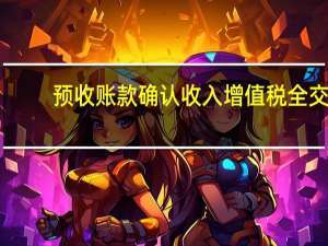 预收账款确认收入增值税全交（预收账款确认收入）