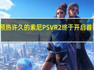 预热许久的索尼PSVR2终于开启首批预购