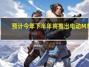 预计今年下半年将推出电动M车
