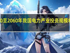 预计2020至2060年我国电力产业投资规模将超100万亿元