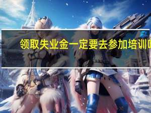 领取失业金一定要去参加培训吗