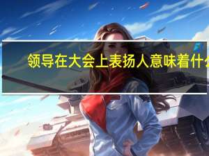 领导在大会上表扬人意味着什么