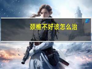 颈椎不好该怎么治（颈椎不好如何治疗）