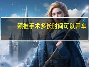 颈椎手术多长时间可以开车（颈椎手术多长时间恢复）
