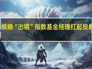 频频“出镜”指数基金经理扛起投教大旗