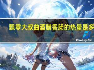 飘零大叔 曲酒腊香肠的热量是多少