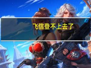 飞信登不上去了（飞信登不上去）