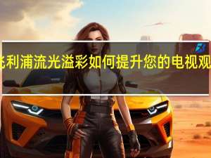飞利浦流光溢彩如何提升您的电视观看体验