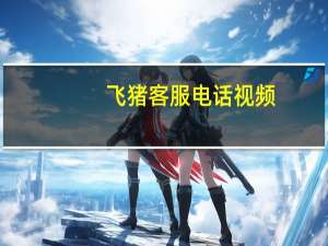 飞猪客服电话视频（飞猪客服电话）