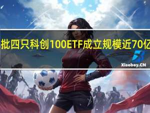 首批四只科创100ETF成立规模近70亿 博时26.61亿拔得头筹