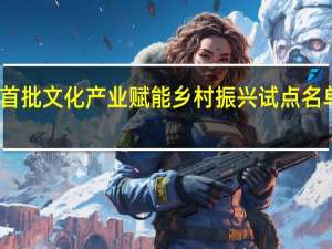 首批文化产业赋能乡村振兴试点名单公布