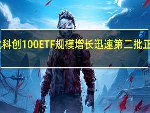首批科创100ETF规模增长迅速 第二批正积极准备