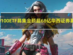 首批4只科创100ETF募集金额超68亿 华西证券募集规模第一