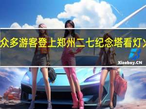 首次夜间开放！众多游客登上郑州二七纪念塔看灯火璀璨 到底什么情况嘞