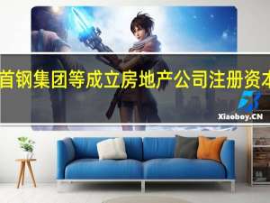 首钢集团等成立房地产公司 注册资本55亿