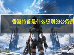 香港特首是什么级别的公务员（香港特首是什么级别）